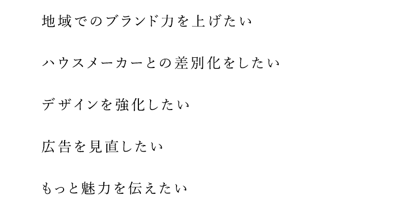 地域でのブランド力を上げたい、ハウスメーカーとの差別化をしたい、デザインを強化したい、広告を見直したい、もっと魅力を伝えたい