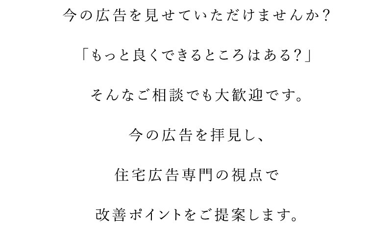 今の広告を見せていただけませんか？「もっと良くできるところはある？」そんな相談でも大歓迎です。今の広告を拝見し、住宅広告専門の視点で改善ポイントをご提案します。