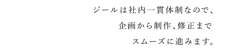 ジールは社内一貫体制なので、企画から制作、修正までスムーズに進みます。