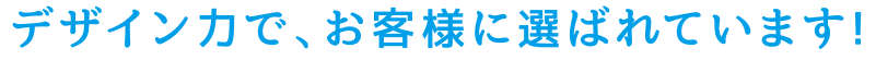 デザイン力で、お客様に選ばれてます！