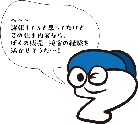 へ〜〜誇張してると思ってたけどこの仕事内容なら、ぼくの販売・接客の経験を活かせれそうだ…！