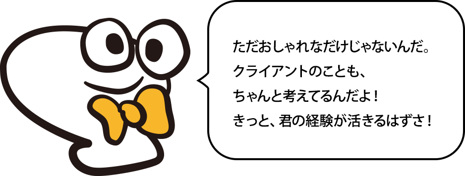 ただカッコつけたいだけじゃないぜ？クライアントのこともちゃんと考えてるんだ！きっと、お前の経験が活きるぜ！